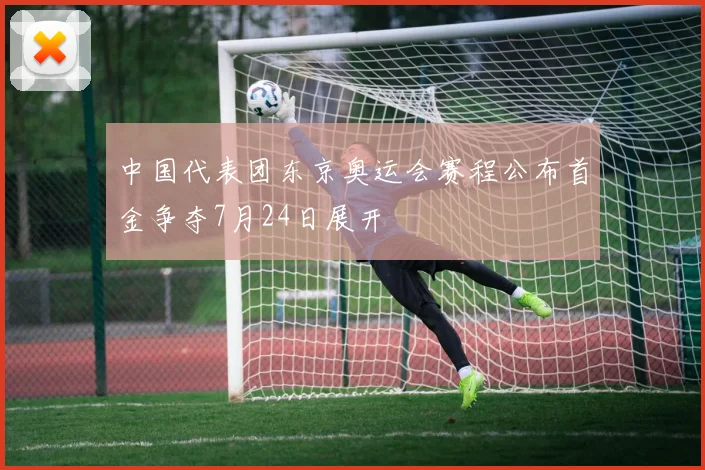 中国代表团东京奥运会赛程公布首金争夺7月24日展开