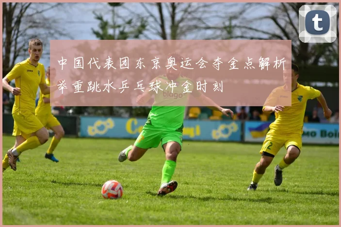 中国代表团东京奥运会夺金点解析举重跳水乒乓球冲金时刻