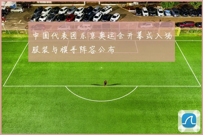 中国代表团东京奥运会开幕式入场服装与旗手阵容公布