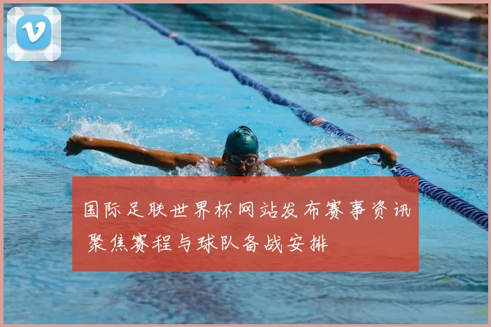 国际足联世界杯网站发布赛事资讯 聚焦赛程与球队备战安排
