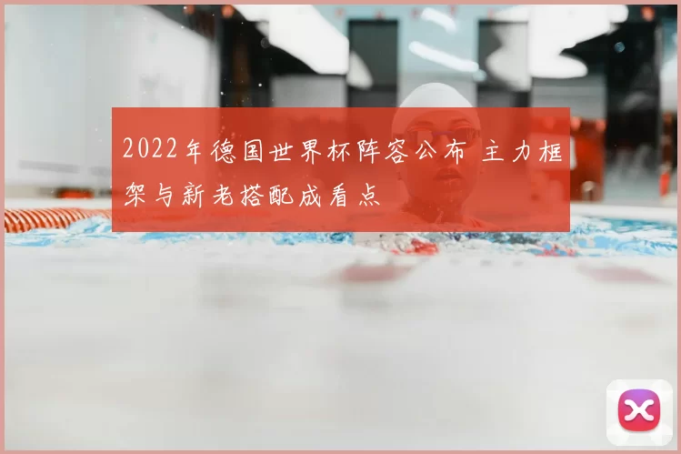 2022年德国世界杯阵容公布 主力框架与新老搭配成看点