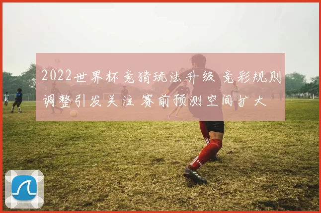 2022世界杯竞猜玩法升级 竞彩规则调整引发关注 赛前预测空间扩大