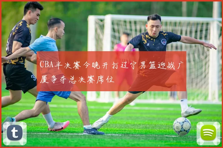 CBA半决赛今晚开打辽宁男篮迎战广厦争夺总决赛席位