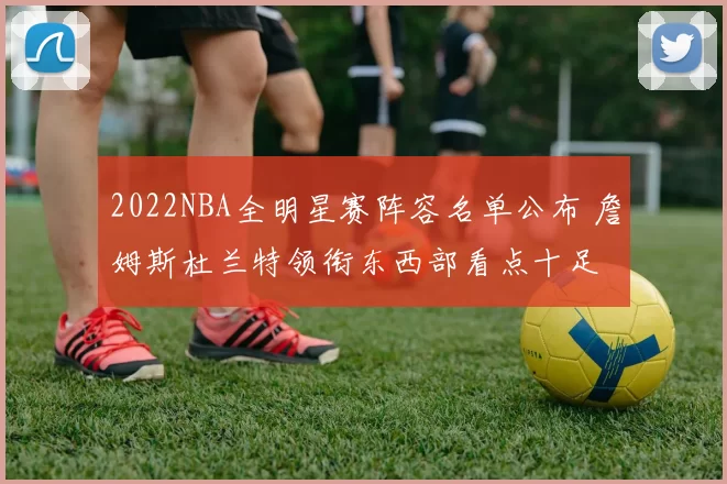 2022NBA全明星赛阵容名单公布 詹姆斯杜兰特领衔东西部看点十足