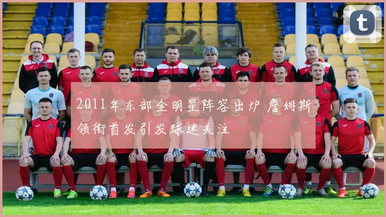 2011年东部全明星阵容出炉 詹姆斯领衔首发引发球迷关注