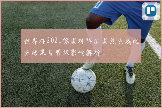 世界杯2021德国对阵法国焦点战比分结果与晋级影响解析