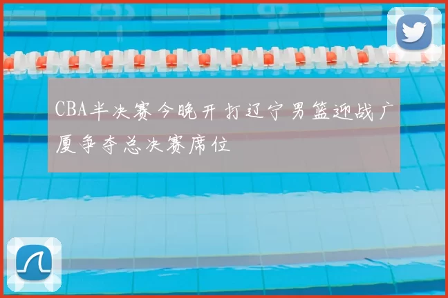 CBA半决赛今晚开打辽宁男篮迎战广厦争夺总决赛席位