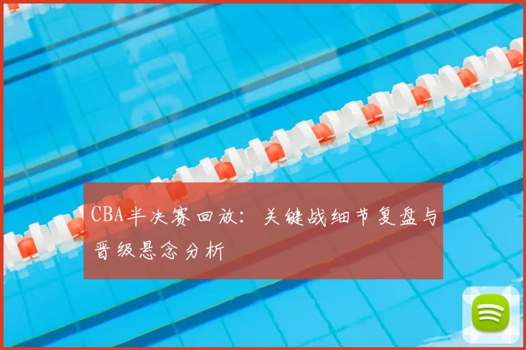CBA半决赛回放：关键战细节复盘与晋级悬念分析