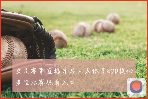 女足赛事直播开启人人体育app提供多场比赛观看入口