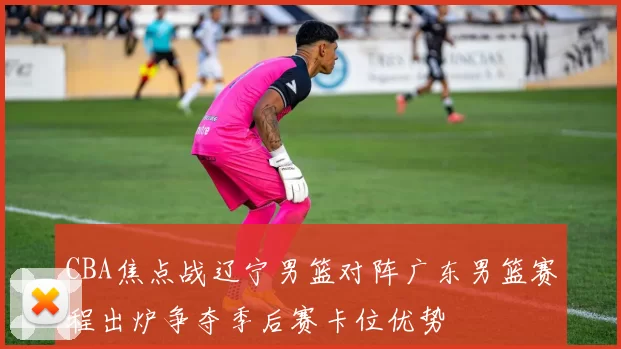 CBA焦点战辽宁男篮对阵广东男篮赛程出炉争夺季后赛卡位优势