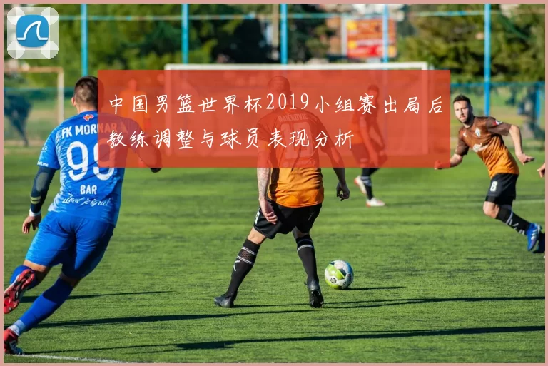 中国男篮世界杯2019小组赛出局后教练调整与球员表现分析