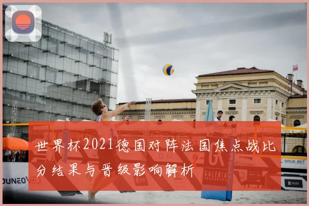世界杯2021德国对阵法国焦点战比分结果与晋级影响解析