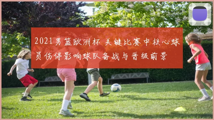 2021男篮欧洲杯 关键比赛中核心球员伤停影响球队备战与晋级前景