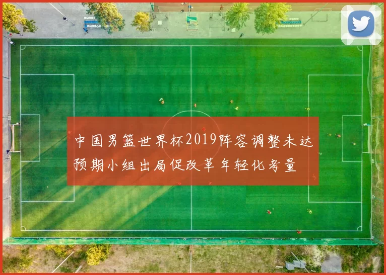 中国男篮世界杯2019阵容调整未达预期小组出局促改革年轻化考量