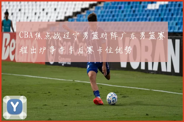 CBA焦点战辽宁男篮对阵广东男篮赛程出炉争夺季后赛卡位优势