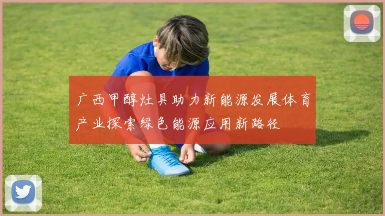 广西甲醇灶具助力新能源发展体育产业探索绿色能源应用新路径