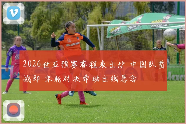 2026世亚预赛赛程表出炉 中国队首战即 末轮对决牵动出线悬念