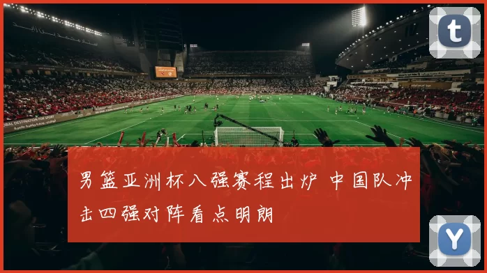 男篮亚洲杯八强赛程出炉 中国队冲击四强对阵看点明朗
