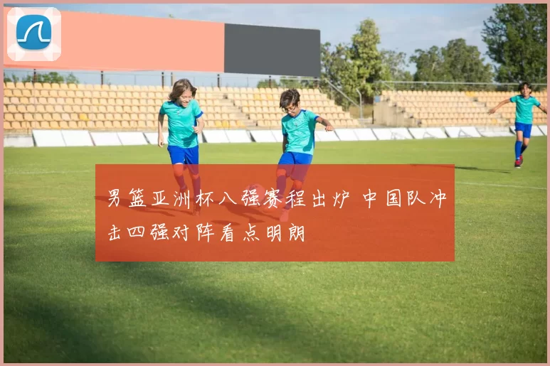 男篮亚洲杯八强赛程出炉 中国队冲击四强对阵看点明朗