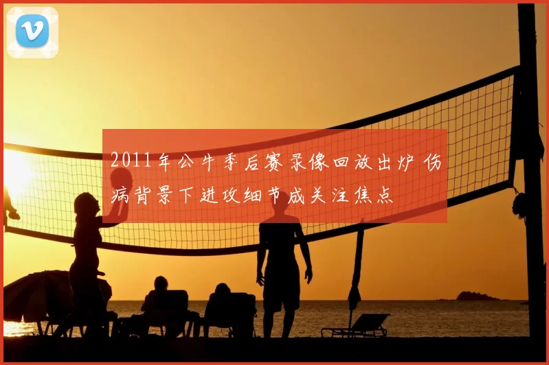 2011年公牛季后赛录像回放出炉 伤病背景下进攻细节成关注焦点