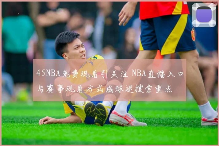 45NBA免费观看引关注 NBA直播入口与赛事观看方式成球迷搜索重点