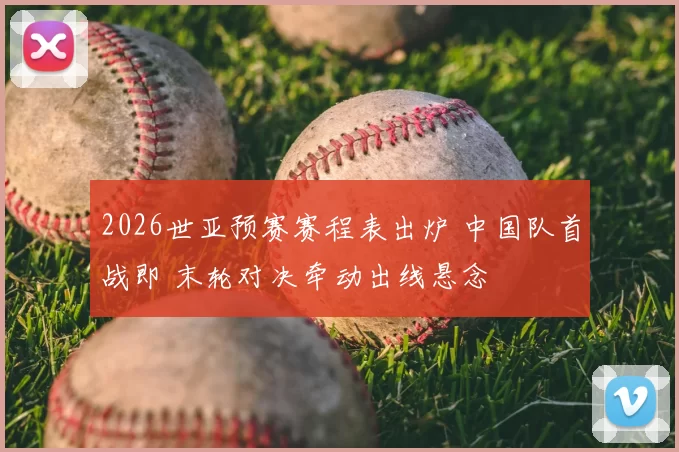 2026世亚预赛赛程表出炉 中国队首战即 末轮对决牵动出线悬念