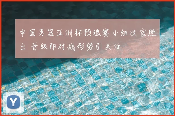 中国男篮亚洲杯预选赛小组收官胜出 晋级即对战形势引关注