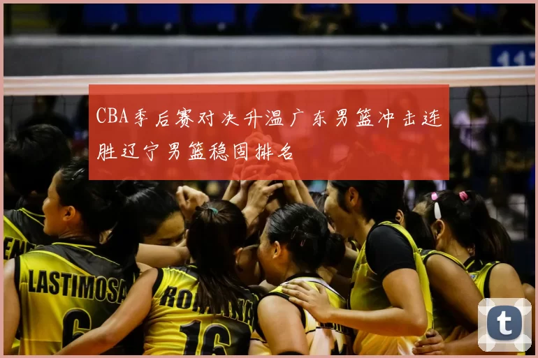 CBA季后赛对决升温广东男篮冲击连胜辽宁男篮稳固排名