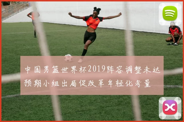 中国男篮世界杯2019阵容调整未达预期小组出局促改革年轻化考量