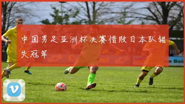 中国男足亚洲杯决赛惜败日本队错失冠军