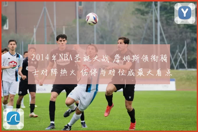 2014年NBA圣诞大战 詹姆斯领衔骑士对阵热火 伤停与对位成最大看点