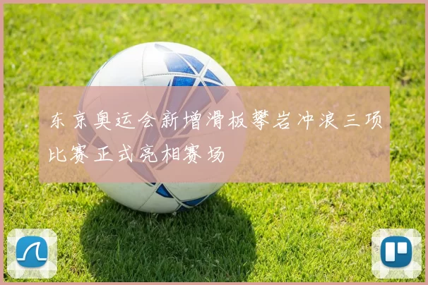 东京奥运会新增滑板攀岩冲浪三项比赛正式亮相赛场