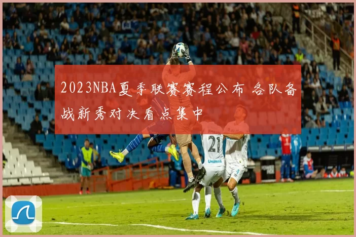 2023NBA夏季联赛赛程公布 各队备战新秀对决看点集中