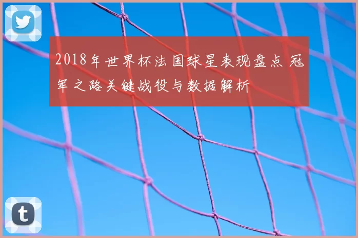 2018年世界杯法国球星表现盘点 冠军之路关键战役与数据解析
