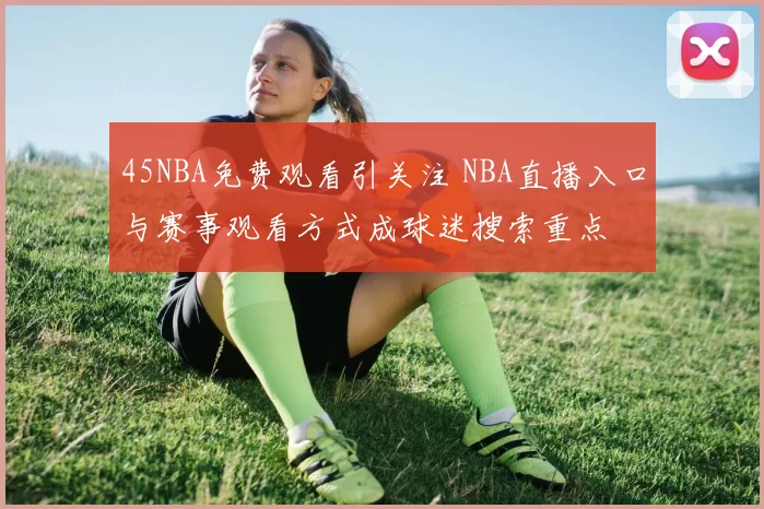 45NBA免费观看引关注 NBA直播入口与赛事观看方式成球迷搜索重点